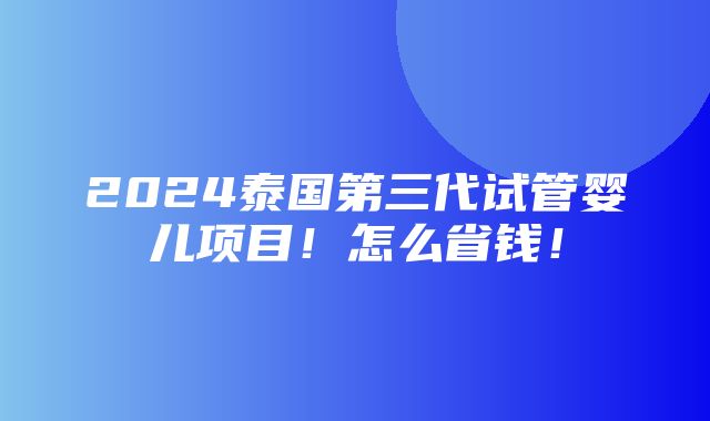 2024泰国第三代试管婴儿项目！怎么省钱！