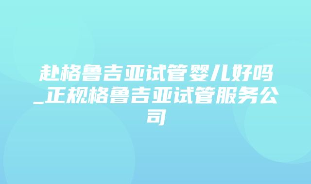 赴格鲁吉亚试管婴儿好吗_正规格鲁吉亚试管服务公司