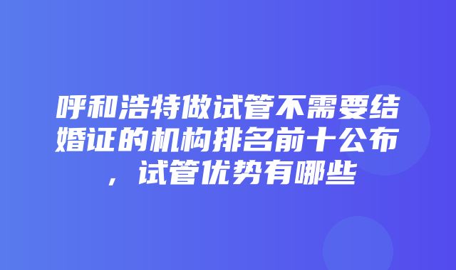 呼和浩特做试管不需要结婚证的机构排名前十公布，试管优势有哪些