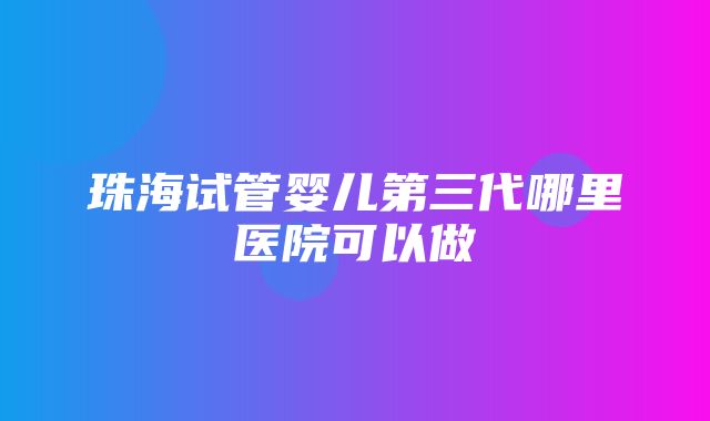 珠海试管婴儿第三代哪里医院可以做