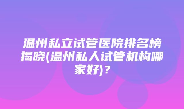 温州私立试管医院排名榜揭晓(温州私人试管机构哪家好)？