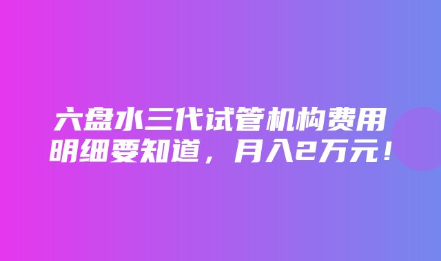 六盘水三代试管机构费用明细要知道，月入2万元！