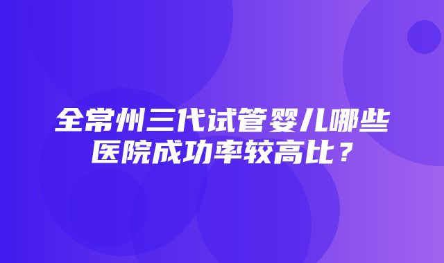 全常州三代试管婴儿哪些医院成功率较高比？