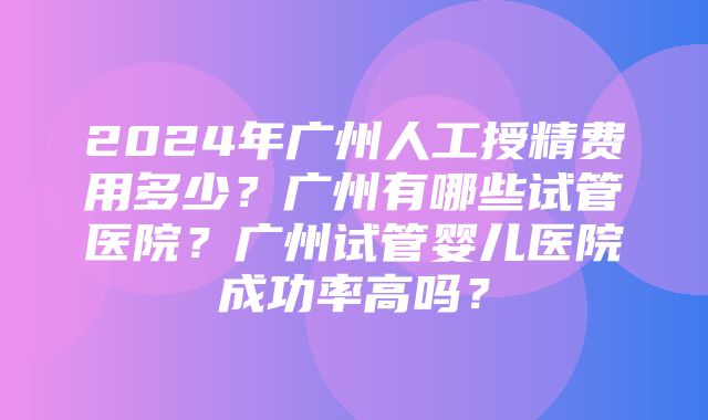 2024年广州人工授精费用多少？广州有哪些试管医院？广州试管婴儿医院成功率高吗？