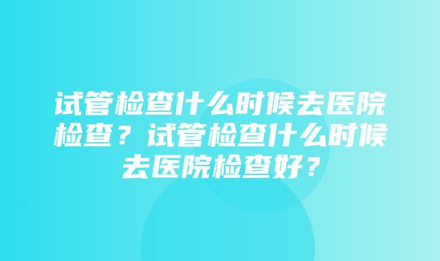 试管检查什么时候去医院检查？试管检查什么时候去医院检查好？