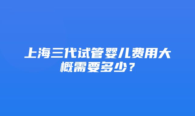 上海三代试管婴儿费用大概需要多少？