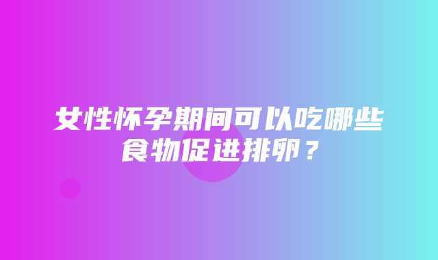 女性怀孕期间可以吃哪些食物促进排卵？