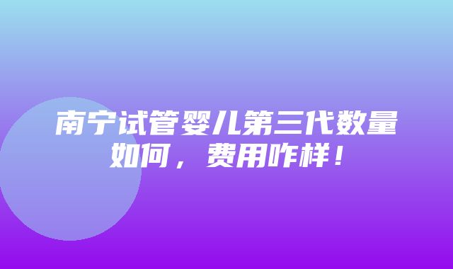 南宁试管婴儿第三代数量如何，费用咋样！