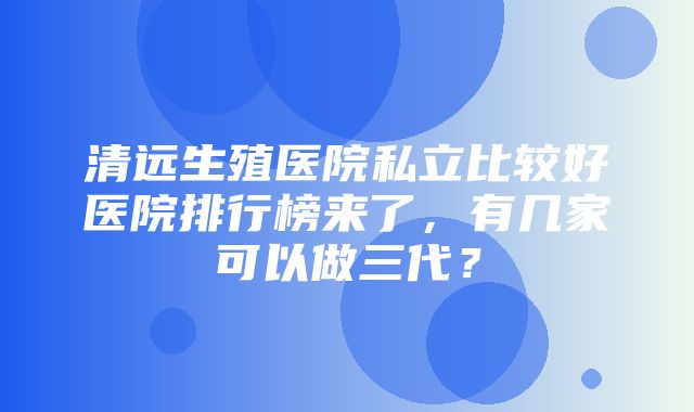 清远生殖医院私立比较好医院排行榜来了，有几家可以做三代？