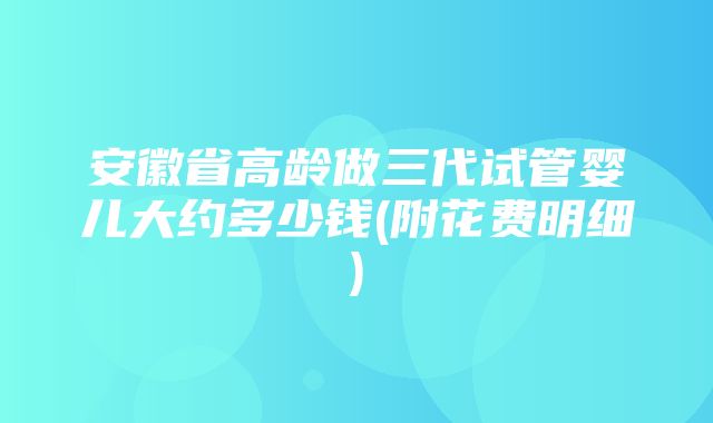 安徽省高龄做三代试管婴儿大约多少钱(附花费明细)