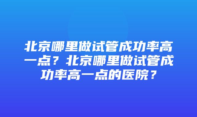 北京哪里做试管成功率高一点？北京哪里做试管成功率高一点的医院？