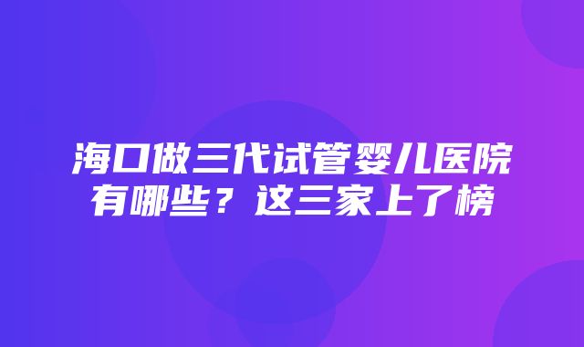 海口做三代试管婴儿医院有哪些？这三家上了榜