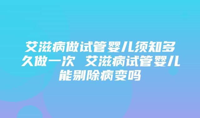 艾滋病做试管婴儿须知多久做一次 艾滋病试管婴儿能剔除病变吗