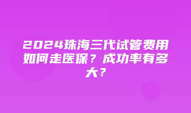 2024珠海三代试管费用如何走医保？成功率有多大？