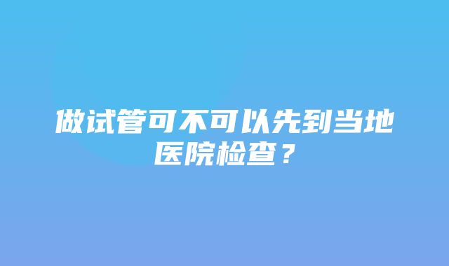 做试管可不可以先到当地医院检查？