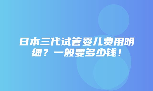 日本三代试管婴儿费用明细？一般要多少钱！