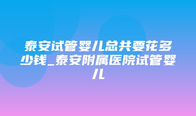 泰安试管婴儿总共要花多少钱_泰安附属医院试管婴儿