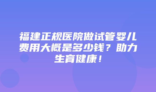 福建正规医院做试管婴儿费用大概是多少钱？助力生育健康！