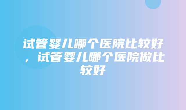 试管婴儿哪个医院比较好，试管婴儿哪个医院做比较好