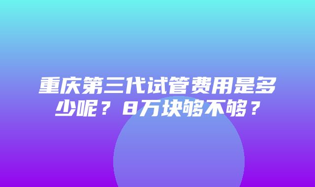 重庆第三代试管费用是多少呢？8万块够不够？