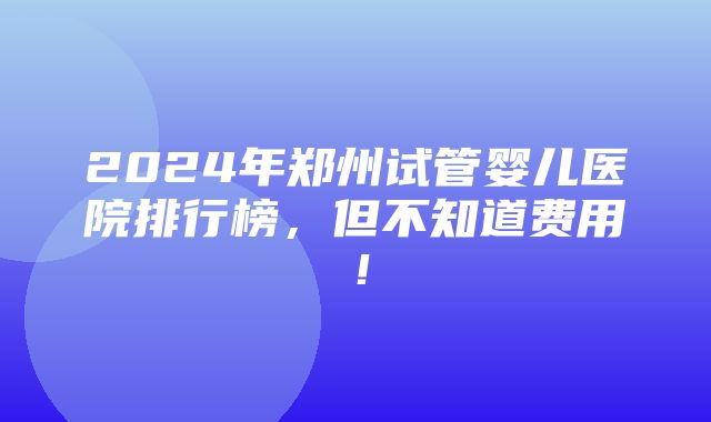 2024年郑州试管婴儿医院排行榜，但不知道费用！