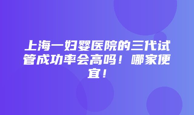 上海一妇婴医院的三代试管成功率会高吗！哪家便宜！