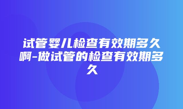 试管婴儿检查有效期多久啊-做试管的检查有效期多久