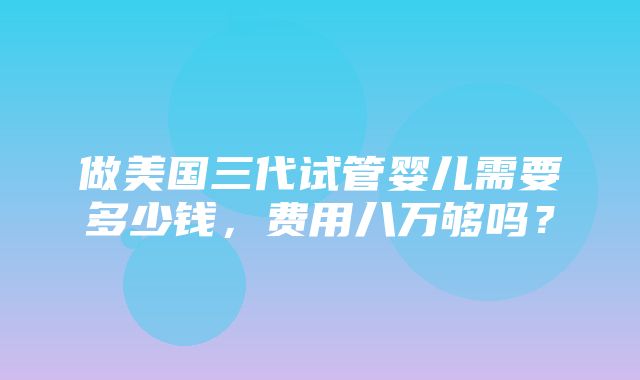 做美国三代试管婴儿需要多少钱，费用八万够吗？