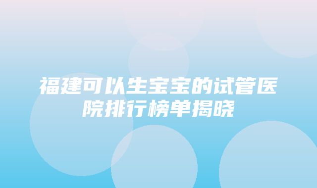 福建可以生宝宝的试管医院排行榜单揭晓