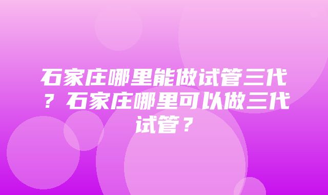 石家庄哪里能做试管三代？石家庄哪里可以做三代试管？