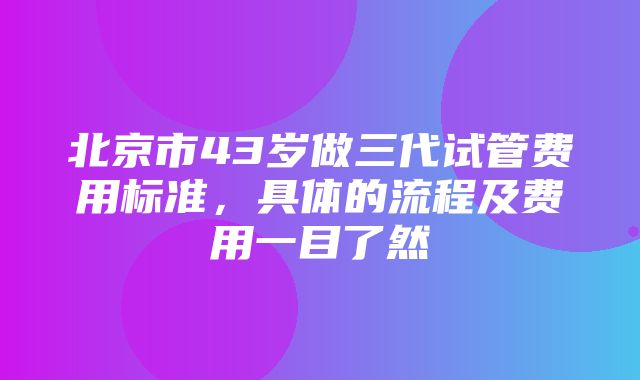 北京市43岁做三代试管费用标准，具体的流程及费用一目了然