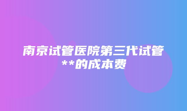 南京试管医院第三代试管**的成本费