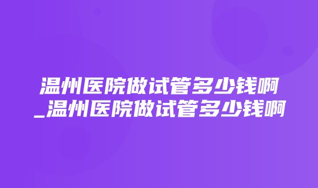 温州医院做试管多少钱啊_温州医院做试管多少钱啊