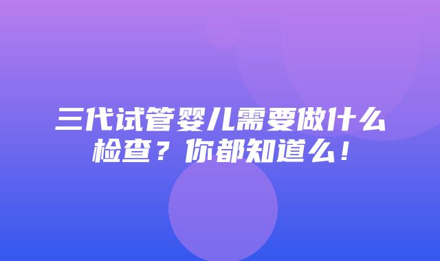 三代试管婴儿需要做什么检查？你都知道么！