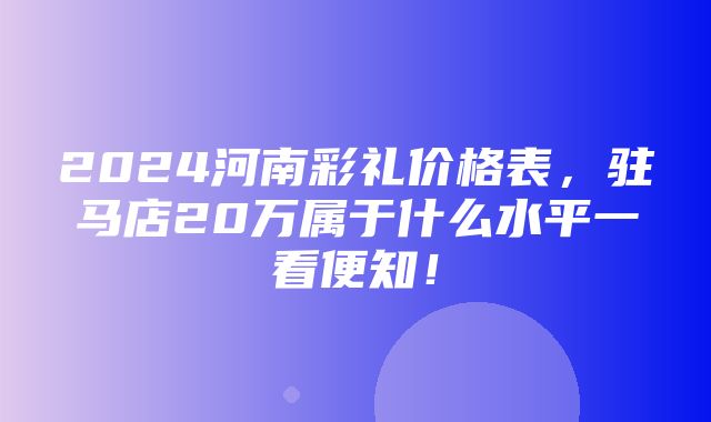 2024河南彩礼价格表，驻马店20万属于什么水平一看便知！