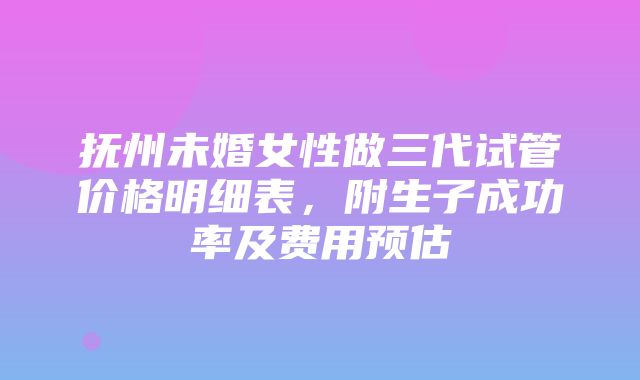 抚州未婚女性做三代试管价格明细表，附生子成功率及费用预估