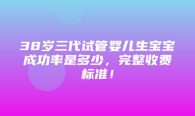 38岁三代试管婴儿生宝宝成功率是多少，完整收费标准！