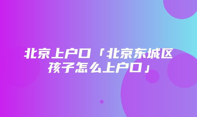 北京上户口「北京东城区孩子怎么上户口」