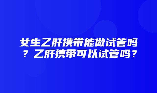 女生乙肝携带能做试管吗？乙肝携带可以试管吗？