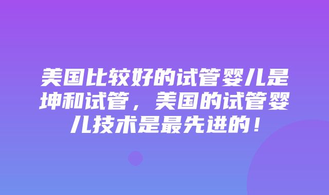 美国比较好的试管婴儿是坤和试管，美国的试管婴儿技术是最先进的！