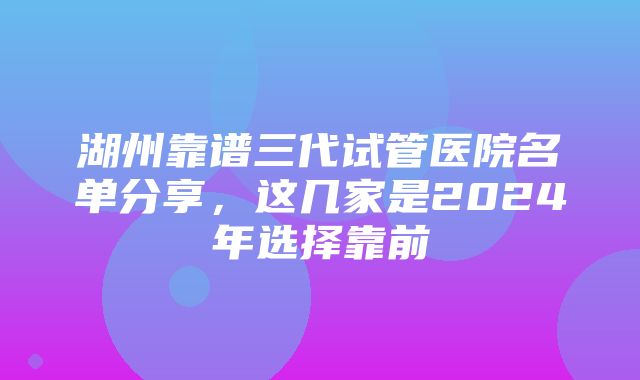 湖州靠谱三代试管医院名单分享，这几家是2024年选择靠前