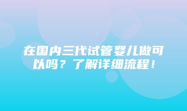 在国内三代试管婴儿做可以吗？了解详细流程！