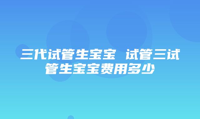 三代试管生宝宝 试管三试管生宝宝费用多少