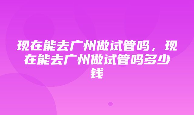 现在能去广州做试管吗，现在能去广州做试管吗多少钱