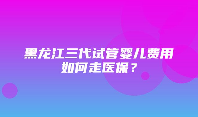 黑龙江三代试管婴儿费用如何走医保？