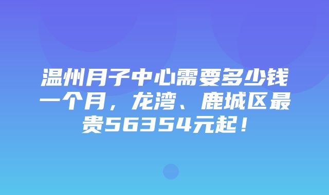 温州月子中心需要多少钱一个月，龙湾、鹿城区最贵56354元起！