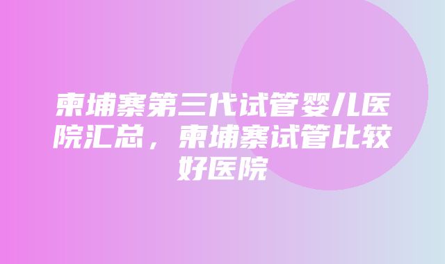 柬埔寨第三代试管婴儿医院汇总，柬埔寨试管比较好医院