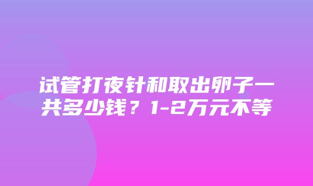 试管打夜针和取出卵子一共多少钱？1-2万元不等