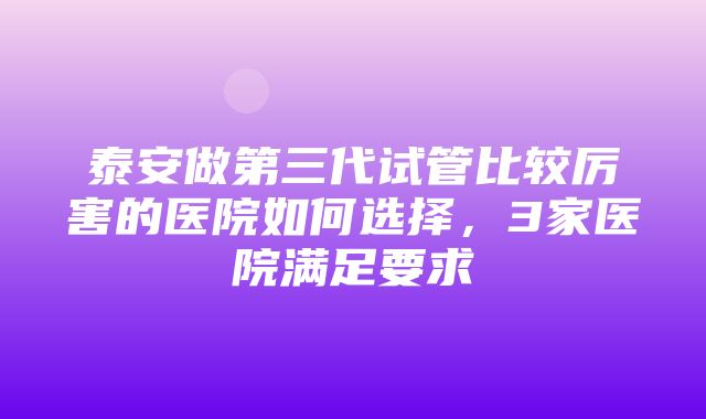 泰安做第三代试管比较厉害的医院如何选择，3家医院满足要求