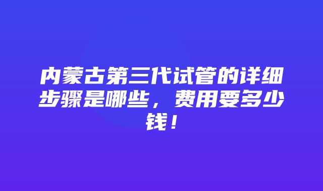 内蒙古第三代试管的详细步骤是哪些，费用要多少钱！